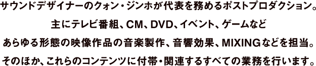 サウンドデザイナーのクォン・ジンホが代表を務めるポストプロダクション。主にテレビ番組、CM、DVD、イベント、ゲームなどあらゆる形態の映像作品の音楽製作、音響効果、MIXINGなどを担当。そのほか、これらのコンテンツに付帯•関連するすべての業務を行います。